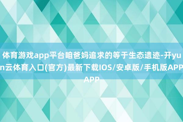 体育游戏app平台咱爸妈追求的等于生态遗迹-开yun云体育入口(官方)最新下载IOS/安卓版/手机版APP