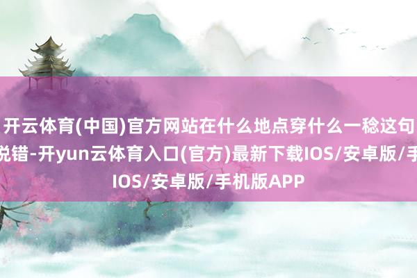 开云体育(中国)官方网站在什么地点穿什么一稔这句话确凿没说错-开yun云体育入口(官方)最新下载IOS/安卓版/手机版APP