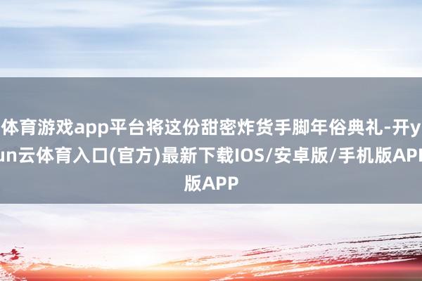 体育游戏app平台将这份甜密炸货手脚年俗典礼-开yun云体育入口(官方)最新下载IOS/安卓版/手机版APP