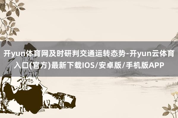 开yun体育网及时研判交通运转态势-开yun云体育入口(官方)最新下载IOS/安卓版/手机版APP